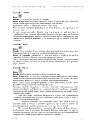 Escola Estadual de Educação Profissional [EEEP] Ensino Médio Integrado à Educação Profissional
Auto-CAD
22
Comando: MIRROR
Tecla:
Função: Gerar uma cópia simétrica de objeto(s).
Forma de operação: Inicialmente o programa solicita ao usuário que faça a seleção dos
objetos a serem espelhados (utilizar uma das formas antes descritas).
Finalizamos a seleção de objetos pressionando a tecla Enter.
Neste momento o programa pergunta por um ponto de base e, em seguida, por um
segundo ponto.
Os dois pontos informados definirão uma reta a partir da qual será feito o
“espelhamento” dos elementos selecionados. Podemos optar por manter os elementos
inicialmente selecionados ou apagá-los, mantendo somente a cópia espelhada (para isso,
escolhemos na Janela de Comandos, a opção desejada que se encontra dentro dos
colchetes).
Comando: OFFSET
Tecla:
Função: Fazer uma cópia de uma entidade selecionada, paralelamente à mesma, a uma
determinada distância ou a partir de um ponto estipulado pelo usuário.
Forma de operação: Inicialmente, o programa solicita a distância da paralela
pretendida. Digitando a distância, devemos pressionar a tecla Enter.
Depois, devemos selecionar a entidade a ser reproduzida e, a seguir, clicar com o cursor
no lado (ou esquerdo ou direito, ou acima ou abaixo) da entidade no qual queremos
traçar a paralela.
Comando: ARRAY
Tecla:
Função: Realizar cópias ordenadas de forma retangular ou polar
Forma de operação : Inicialmente o programa solicita ao usuário que faça a seleção do
elemento (ou conjunto de elementos) que fará parte do arranjo (utilizar uma das formas
antes descritas). Finaliza-se a seleção de objetos pressionando a tecla Enter.
Após a fase de seleção, o programa pergunta, na Janela de Comandos, qual das opções
de ARRAY desejamos executar: se retangular ou polar.
Nas cópias ordenadas retangulares, os elementos selecionados serão copiados de forma
a ficarem distribuídos em linhas (rows) e colunas (colums). Se escolhermos essa opção,
o programa nos perguntará quantas linhas e quantas colunas devem ser geradas com os
elementos selecionados.
Após fornecermos esta informação, o programa pergunta qual a distância entre
os elementos a serem gerados. Pergunta, inicialmente, qual a distancia entre as linhas e,
depois, a distância entre as colunas.
As distâncias informadas são consideradas como sendo entre o início do
elemento original e o início do elemento seguinte (ou seja, a soma do tamanho do
elemento original com a distância que desejamos que fique entre as linhas).
Nas cópias ordenadas polares, os elementos serão copiados de forma a ficarem
distribuídos ao redor de um centro determinado. Podemos, ainda, optar por girar os
elementos copiados ao redor do centro, ou deixá-los todos com a mesma direção dos
elementos selecionados, optando por não rotacionar os elementos.
 