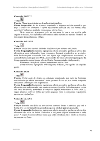 Escola Estadual de Educação Profissional [EEEP] Ensino Médio Integrado à Educação Profissional
Auto-CAD
24
Comando: ROTATE
Tecla:
Função: Alterar a posição de um desenho, rotacionando-o.
Forma de operação: Ao ser acionado o comando, o programa solicita ao usuário que
faça a seleção dos elementos a serem rotacionados (utilizar uma das formas antes
descritas).Finalizamos a seleção pressionando a tecla Enter.
Neste momento, o programa pede por um ponto de base e, em seguida, pelo
ângulo de rotação. Os elementos selecionados serão movidos no sentido contrário ao
movimento dos ponteiros do relógio.
Comando: STRETCH
Tecla:
Função: Esticar uma ou mais entidades selecionadas por meio de uma janela.
Forma de operação: Inicialmente o programa solicita ao usuário que faça a seleção dos
elementos a serem deformados. Neste comando, a forma de seleção deve ser a window
feita da direita para a esquerda. Caso uma figura seja completamente selecionada, o
comando funcionará igual ao MOVE. Assim sendo, devemos selecionar apenas parte da
figura, mantendo pontos fora da seleção (ficarão fixos em relação à deformação).
Finaliza-se a seleção de objetos, pressionando a tecla Enter.
Neste momento o programa pede um ponto de base e, em seguida, um segundo
ponto.
Comando: TRIM
Tecla:
Função: Cortar parte de objetos ou entidades selecionadas por meio de fronteiras
determinadas que são os "cortadores", sendo que estes devem ter, pelo menos, um ponto
em comum (interseção) com os primeiros.
Forma de operação: Inicialmente o programa solicita ao usuário que faça a seleção dos
elementos que serão cortados e os objetos cortadores (servirão de limites para os cortes
que serão realizados). Finaliza-se a seleção de objetos pressionando a tecla Enter. A
seguir clicamos sobre as linhas que serão apagadas entre os cortadores e apertamos
novamente a tecla Enter
Comando: EXTEND
Tecla:
Função: Estender uma linha ou arco até um elemento limite. A entidade que será o
limite deve ser previamente selecionada e depois a entidade que será estendida.
Forma de operação: Inicialmente o programa solicita ao usuário que faça a seleção dos
elementos que serão os limites. Finaliza-se a seleção de objetos pressionando a tecla
Enter. A seguir clicamos sobre as linhas que serão estendidas até os limites e clicamos
novamente em Enter.
 