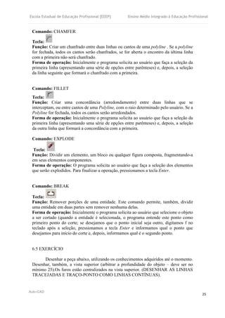 Escola Estadual de Educação Profissional [EEEP] Ensino Médio Integrado à Educação Profissional
Auto-CAD
25
Comando: CHAMFER
Tecla:
Função: Criar um chanfrado entre duas linhas ou cantos de uma polyline . Se a polyline
for fechada, todos os cantos serão chanfrados, se for aberta o encontro da última linha
com a primeira não será chanfrado.
Forma de operação: Inicialmente o programa solicita ao usuário que faça a seleção da
primeira linha (apresentando uma série de opções entre parênteses) e, depois, a seleção
da linha seguinte que formará o chanfrado com a primeira.
Comando: FILLET
Tecla:
Função: Criar uma concordância (arredondamento) entre duas linhas que se
interceptam, ou entre cantos de uma Polyline, com o raio determinado pelo usuário. Se a
Polyline for fechada, todos os cantos serão arredondados.
Forma de operação: Inicialmente o programa solicita ao usuário que faça a seleção da
primeira linha (apresentando uma série de opções entre parênteses) e, depois, a seleção
da outra linha que formará a concordância com a primeira.
Comando: EXPLODE
Tecla:
Função: Dividir um elemento, um bloco ou qualquer figura composta, fragmentando-a
em seus elementos componentes.
Forma de operação: O programa solicita ao usuário que faça a seleção dos elementos
que serão explodidos. Para finalizar a operação, pressionamos a tecla Enter.
Comando: BREAK
Tecla:
Função: Remover porções de uma entidade. Este comando permite, também, dividir
uma entidade em duas partes sem remover nenhuma delas.
Forma de operação: Inicialmente o programa solicita ao usuário que selecione o objeto
a ser cortado (quando a entidade é selecionada, o programa entende este ponto como
primeiro ponto do corte; se desejamos que o ponto inicial seja outro, digitamos f no
teclado após a seleção, pressionamos a tecla Enter e informamos qual o ponto que
desejamos para início do corte e, depois, informamos qual é o segundo ponto.
6.5 EXERCÍCIO
Desenhar a peça abaixo, utilizando os conhecimentos adquiridos até o momento.
Desenhar, também, a vista superior (arbitrar a profundidade do objeto – deve ser no
mínimo 25).Os furos estão centralizados na vista superior. (DESENHAR AS LINHAS
TRACEJADAS E TRAÇO-PONTO COMO LINHAS CONTÍNUAS).
 