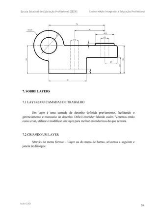 Escola Estadual de Educação Profissional [EEEP] Ensino Médio Integrado à Educação Profissional
Auto-CAD
26
7. SOBRE LAYERS
7.1 LAYERS OU CAMADAS DE TRABALHO
Um layer é uma camada de desenho definida previamente, facilitando o
gerenciamento e manuseio do desenho. Difícil entender falando assim. Veremos então
como criar, utilizar e modificar um layer para melhor entendermos do que se trata.
7.2 CRIANDO UM LAYER
Através do menu format – Layer ou do menu de barras, ativamos a seguinte e
janela de diálogos:
 