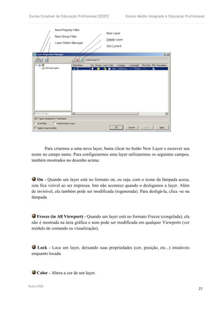 Escola Estadual de Educação Profissional [EEEP] Ensino Médio Integrado à Educação Profissional
Auto-CAD
27
Para criarmos a uma nova layer, basta clicar no botão New Layer e escrever seu
nome no campo name. Para configurarmos uma layer utilizaremos os seguintes campos,
também mostrados no desenho acima:
On - Quando um layer está no formato on, ou seja, com o ícone da lâmpada acesa,
esta fica visível ao ser impressa. Isto não acontece quando o desligamos a layer. Além
de invisível, ela também pode ser modificada (regenerada). Para desligá-la, clica -se na
lâmpada.
Freeze (in All Viewport) - Quando um layer está no formato Freeze (congelada), ela
não é mostrada na área gráfica e nem pode ser modificada em qualquer Viewports (ver
módulo de comando os visualização).
Lock - Loca um layer, deixando suas propriedades (cor, posição, etc...) imutáveis
enquanto locada.
Color - Altera a cor de um layer.
 