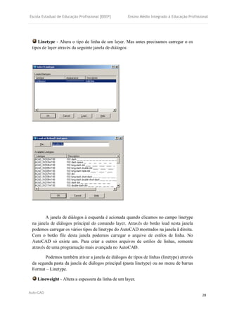 Escola Estadual de Educação Profissional [EEEP] Ensino Médio Integrado à Educação Profissional
Auto-CAD
28
Linetype - Altera o tipo de linha de um layer. Mas antes precisamos carregar o os
tipos de layer através da seguinte janela de diálogos:
A janela de diálogos à esquerda é acionada quando clicamos no campo linetype
na janela de diálogos principal do comando layer. Através do botão load nesta janela
podemos carregar os vários tipos de linetype do AutoCAD mostrados na janela ã direita.
Com o botão file desta janela podemos carregar o arquivo de estilos de linha. No
AutoCAD só existe um. Para criar a outros arquivos de estilos de linhas, somente
através de uma programação mais avançada no AutoCAD.
Podemos também ativar a janela de diálogos de tipos de linhas (linetype) através
da segunda pasta da janela de diálogos principal (pasta linetype) ou no menu de barras
Format – Linetype.
Lineweight - Altera a espessura da linha de um layer.
 