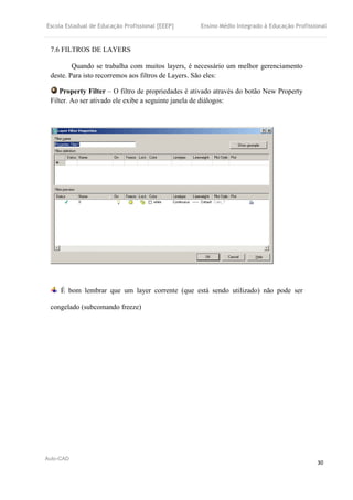 Escola Estadual de Educação Profissional [EEEP] Ensino Médio Integrado à Educação Profissional
Auto-CAD
30
7.6 FILTROS DE LAYERS
Quando se trabalha com muitos layers, é necessário um melhor gerenciamento
deste. Para isto recorremos aos filtros de Layers. São eles:
Property Filter – O filtro de propriedades é ativado através do botão New Property
Filter. Ao ser ativado ele exibe a seguinte janela de diálogos:
É bom lembrar que um layer corrente (que está sendo utilizado) não pode ser
congelado (subcomando freeze)
 