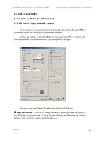 Escola Estadual de Educação Profissional [EEEP] Ensino Médio Integrado à Educação Profissional
Auto-CAD
31
8 SOBRE AS HACHURAS
8.1 CRIANDO E MODIFICANDO HACHURAS
8.1.1 Aba Hatch e campos boundaries e options
Vamos agora ver mais uma ferramenta de criação de desenho do AutoCAD: o
comando HATCH, para a criação de hachuras nos desenhos.
Quando acionamos o comando Hatch no menu de barras Draw ou através do
ícone de comando, vamos defrontar com a seguinte janela de diálogos:
Veremos agora o significado de cada campo de janela de diálogos:
Type and pattern – Através do campo de type and pattern podemos selecionar o
tipo de hachura que vamos criar em nosso desenho.Clicando no botão pattern (...) ou na
figura swatch, veremos a seguinte janela de diálogos:
 