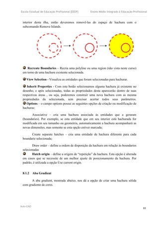Escola Estadual de Educação Profissional [EEEP] Ensino Médio Integrado à Educação Profissional
Auto-CAD
33
interior desta ilha, então deveremos removê-las do espaço de hachura com o
subcomando Remove Islands.
Recreate Boundaries – Recria uma polyline ou uma region (não vista neste curso)
em torno de uma hachura existente selecionada.
View Selection - Visualiza as entidades que foram selecionadas para hachurar.
Inherit Properties - Com este botão selecionamos alguma hachura já existente no
desenho, e após selecionadas, todas as propriedades desta aparecerão dentro de suas
respectivas áreas , ou seja, poderemos construir uma nova hachura com as mesma
propriedades da selecionada, sem precisar acertar todos seus parâmetros.
Options – o campo options possui as seguintes opções de criação ou modificação de
hachuras:
Associative – cria uma hachura associada às entidades que a geraram
(boundaries). Por exemplo, se esta entidade que em seu interior está hachurada for
modificada em seu tamanho ou geometria, automaticamente a hachura acompanhará as
novas dimensões, mas somente se esta opção estiver marcada;
Create separate hatches – cria uma entidade de hachura diferente para cada
boundarie selecionada;
Draw order – define a ordem de disposição da hachura em relação às boundaries
selecionadas
Hatch origin – define a origem de “repetição” da hachura. Esta opção é alterada
em casos que se necessite de um melhor ajuste de posicionamento da hachura. Por
padrão, é utilizada a opção Use current origin.
8.1.2 Aba Gradient
A aba gradient, mostrada abaixo, nos dá a opção de criar uma hachura sólida
com gradiente de cores.
 