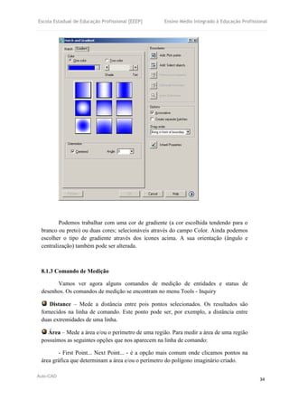 Escola Estadual de Educação Profissional [EEEP] Ensino Médio Integrado à Educação Profissional
Auto-CAD
34
Podemos trabalhar com uma cor de gradiente (a cor escolhida tendendo para o
branco ou preto) ou duas cores; selecionáveis através do campo Color. Ainda podemos
escolher o tipo de gradiente através dos ícones acima. A sua orientação (ângulo e
centralização) também pode ser alterada.
8.1.3 Comando de Medição
Vamos ver agora alguns comandos de medição de entidades e status de
desenhos. Os comandos de medição se encontram no menu Tools - Inquiry
Distance – Mede a distância entre pois pontos selecionados. Os resultados são
fornecidos na linha de comando. Este ponto pode ser, por exemplo, a distância entre
duas extremidades de uma linha.
Área – Mede a área e/ou o perímetro de uma região. Para medir a área de uma região
possuímos as seguintes opções que nos aparecem na linha de comando:
- First Point... Next Point... - é a opção mais comum onde clicamos pontos na
área gráfica que determinam a área e/ou o perímetro do polígono imaginário criado.
 