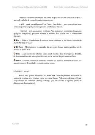 Escola Estadual de Educação Profissional [EEEP] Ensino Médio Integrado à Educação Profissional
Auto-CAD
35
- Object - seleciona um objeto em forma de polyline ou um círculo ou elipse, e
responde na linha de comando sua área e perímetro.
- Add - modo parecido com First Point... Next Point..., que soma várias áreas
formadas por vários polígonos imaginários criado neste método.
- Subtract - após acionarmos o método Add e criarmos a uma área imaginária
(polígono imaginário), podemos subtrair a próxima área criada com o subcomando
Subtract.
List – Lista as propriedades de uma ou mais entidades, e nos mostra através do
AutoCAD Text Window.
ID Point - Mostra-nos as coordenadas de um ponto clicado na área gráfica, em de
relação ao ponto 0, 0.
Time – Além de mostrar a hora e a data atual, mostra a data de criação do desenho,
da última modificação, o tempo total de edição e o horário do próximo AutoSave.
Status - Mostra o status do desenho: tamanho do arquivo, memória utilizada e o
restante, número de entidades existentes, entre outros.
8.2 OBJECT SNAP
Esta é uma grande ferramenta do AutoCAD. Com ela podemos selecionar os
pontos de precisão sem precisar entrar no menu Osnap. Podemos modificar o Object
Snap através do comando Drafting Settings, que nos mostra a seguinte janela de
diálogos (ver figura abaixo):
 
