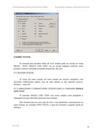 Escola Estadual de Educação Profissional [EEEP] Ensino Médio Integrado à Educação Profissional
Auto-CAD
36
9 SOBRE TEXTOS
O comando para desenhar linhas de texto simples pode ser ativado no menu
DRAW - TEXT- SINGLE LINE TEXT. Ao ser ativado podemos justificar várias
posições, inclusive utilizando comandos de precisão. São elas:
9.1 CRIANDO TEXTOS
Já vimos até como corrigir um texto usando um corretor ortográfico com
dicionário (infelizmente inglês), mas de nada adianta se não sabemos escrever.
Portanto... vamos lá!
9.2 CARREGANDO E FORMATANDO TEXTOS PARA O COMANDO SINGLE
LINE TEXT
O comando SINGLE LINE TEXT cria textos simples (sem parágrafos e
tubulações) em que cada linha representa uma entidade.
Para formatar para um novo tipo de texto e seus parâmetros, encontraremos no
menu Format, no comando TEXT STYLE, o qual nos mostrará a seguinte janela de
diálogos:
 