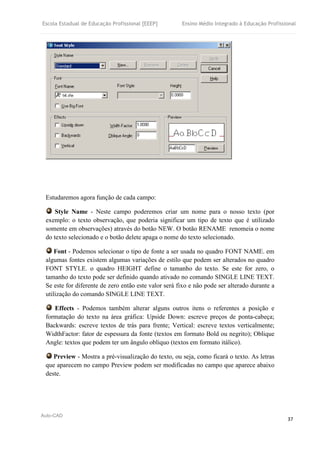 Escola Estadual de Educação Profissional [EEEP] Ensino Médio Integrado à Educação Profissional
Auto-CAD
37
Estudaremos agora função de cada campo:
Style Name - Neste campo poderemos criar um nome para o nosso texto (por
exemplo: o texto observação, que poderia significar um tipo de texto que é utilizado
somente em observações) através do botão NEW. O botão RENAME renomeia o nome
do texto selecionado e o botão delete apaga o nome do texto selecionado.
Font - Podemos selecionar o tipo de fonte a ser usada no quadro FONT NAME. em
algumas fontes existem algumas variações de estilo que podem ser alterados no quadro
FONT STYLE. o quadro HEIGHT define o tamanho do texto. Se este for zero, o
tamanho do texto pode ser definido quando ativado no comando SINGLE LINE TEXT.
Se este for diferente de zero então este valor será fixo e não pode ser alterado durante a
utilização do comando SINGLE LINE TEXT.
Effects - Podemos também alterar alguns outros itens o referentes a posição e
formatação do texto na área gráfica: Upside Down: escreve preços de ponta-cabeça;
Backwards: escreve textos de trás para frente; Vertical: escreve textos verticalmente;
WidthFactor: fator de espessura da fonte (textos em formato Bold ou negrito); Oblique
Angle: textos que podem ter um ângulo obliquo (textos em formato itálico).
Preview - Mostra a pré-visualização do texto, ou seja, como ficará o texto. As letras
que aparecem no campo Preview podem ser modificadas no campo que aparece abaixo
deste.
 