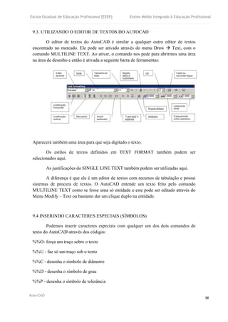 Escola Estadual de Educação Profissional [EEEP] Ensino Médio Integrado à Educação Profissional
Auto-CAD
38
9.3. UTILIZANDO O EDITOR DE TEXTOS DO AUTOCAD
O editor de textos do AutoCAD é similar a qualquer outro editor de textos
encontrado no mercado. Ele pode ser ativado através do menu Draw  Text, com o
comando MULTILINE TEXT. Ao ativar, o comando nos pede para abrirmos uma área
na área de desenho e então é ativada a seguinte barra de ferramentas:
Aparecerá também uma área para que seja digitado o texto.
Os estilos de textos definidos em TEXT FORMAT também podem ser
selecionados aqui.
As justificações do SINGLE LINE TEXT também podem ser utilizadas aqui.
A diferença é que ele é um editor de textos com recursos de tabulação e possui
sistemas de procura de textos. O AutoCAD entende um texto feito pelo comando
MULTILINE TEXT como se fosse uma só entidade e este pode ser editado através do
Menu Modify – Text ou bastanto dar um clique duplo na entidade.
9.4 INSERINDO CARACTERES ESPECIAIS (SÍMBOLOS)
Podemos inserir caracteres especiais com qualquer um dos dois comandos de
texto do AutoCAD através dos códigos:
%%O- força um traço sobre o texto
%%U - faz só um traço sob o texto
%%C - desenha o símbolo de diâmetro
%%D - desenha o símbolo de grau
%%P - desenha o símbolo de tolerância
 