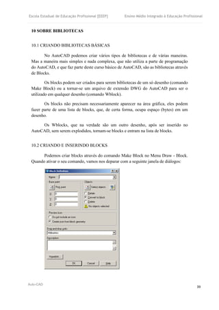 Escola Estadual de Educação Profissional [EEEP] Ensino Médio Integrado à Educação Profissional
Auto-CAD
39
10 SOBRE BIBLIOTECAS
10.1 CRIANDO BIBLIOTECAS BÁSICAS
No AutoCAD podemos criar vários tipos de bibliotecas e de várias maneiras.
Mas a maneira mais simples e nada complexa, que não utiliza a parte de programação
do AutoCAD, e que faz parte deste curso básico de AutoCAD, são as bibliotecas através
de Blocks.
Os blocks podem ser criados para serem bibliotecas de um só desenho (comando
Make Block) ou a tornar-se um arquivo de extensão DWG do AutoCAD para ser o
utilizado em qualquer desenho (comando Wblock).
Os blocks não precisam necessariamente aparecer na área gráfica, eles podem
fazer parte de uma lista de blocks, que, de certa forma, ocupa espaço (bytes) em um
desenho.
Os Wblocks, que na verdade são um outro desenho, após ser inserido no
AutoCAD, sem serem explodidos, tornam-se blocks e entram na lista de blocks.
10.2 CRIANDO E INSERINDO BLOCKS
Podemos criar blocks através do comando Make Block no Menu Draw - Block.
Quando ativar o seu comando, vamos nos deparar com a seguinte janela de diálogos:
 