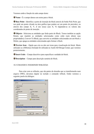 Escola Estadual de Educação Profissional [EEEP] Ensino Médio Integrado à Educação Profissional
Auto-CAD
40
Veremos então a função de cada campo deste:
Name - É o campo damos um nome para o block
Base Point - Identifica o porto de inserção do block através do botão Pick Point, que
nos pede um ponto clicado na área gráfica (que podem ser um ponto de precisão), ou
através dos campo X, Y, Z (no nosso caso X, Y) digitando-se os valores das
coordenadas do ponto de inserção.
Objects - Seleciona as entidades que farão parte do Block. Temos também as opção
Retain, que mantém as entidades selecionadas como estão (sem alterar suas
propriedades), Convert To Block, que converte as entidades selecionadas em um block e
Delete, que apaga as entidades selecionadas após formar o block.
Preview Icon – Opção que cria ou não um ícone para visualização do block. Muito
utilizado se a biblioteca formada for utilizada no AutoCAD Design Center, que veremos
posteriormente.
Insert Units – Campo descritivo para especificar a unidade do block.
Description – Campo para descrição sumária do block.
10.3 CRIANDO E INSERINDO WBLOCKS
Para criar com os wblocks, que são partes do desenho que se transformarão num
arquivo DWG, devemos digitar no teclado o comando wblock. Então veremos a
seguinte janela de diálogos:
 