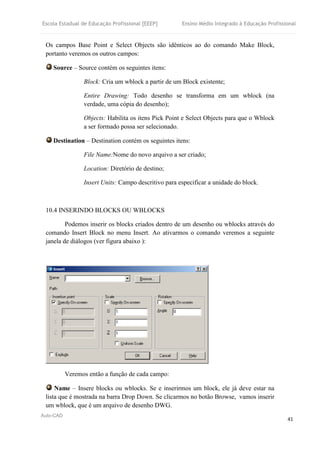 Escola Estadual de Educação Profissional [EEEP] Ensino Médio Integrado à Educação Profissional
Auto-CAD
41
Os campos Base Point e Select Objects são idênticos ao do comando Make Block,
portanto veremos os outros campos:
Source – Source contém os seguintes itens:
Block: Cria um wblock a partir de um Block existente;
Entire Drawing: Todo desenho se transforma em um wblock (na
verdade, uma cópia do desenho);
Objects: Habilita os itens Pick Point e Select Objects para que o Wblock
a ser formado possa ser selecionado.
Destination – Destination contém os seguintes itens:
File Name:Nome do novo arquivo a ser criado;
Location: Diretório de destino;
Insert Units: Campo descritivo para especificar a unidade do block.
10.4 INSERINDO BLOCKS OU WBLOCKS
Podemos inserir os blocks criados dentro de um desenho ou wblocks através do
comando Insert Block no menu Insert. Ao ativarmos o comando veremos a seguinte
janela de diálogos (ver figura abaixo ):
Veremos então a função de cada campo:
Name – Insere blocks ou wblocks. Se e inserirmos um block, ele já deve estar na
lista que é mostrada na barra Drop Down. Se clicarmos no botão Browse, vamos inserir
um wblock, que é um arquivo de desenho DWG.
 