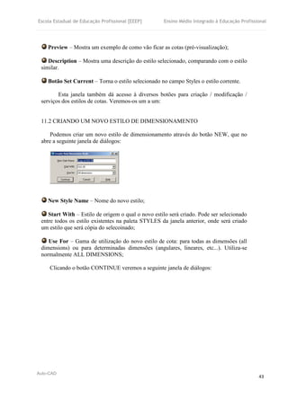 Escola Estadual de Educação Profissional [EEEP] Ensino Médio Integrado à Educação Profissional
Auto-CAD
43
Preview – Mostra um exemplo de como vão ficar as cotas (pré-visualização);
Description – Mostra uma descrição do estilo selecionado, comparando com o estilo
similar.
Botão Set Current – Torna o estilo selecionado no campo Styles o estilo corrente.
Esta janela também dá acesso à diversos botões para criação / modificação /
serviços dos estilos de cotas. Veremos-os um a um:
11.2 CRIANDO UM NOVO ESTILO DE DIMENSIONAMENTO
Podemos criar um novo estilo de dimensionamento através do botão NEW, que no
abre a seguinte janela de diálogos:
New Style Name – Nome do novo estilo;
Start With – Estilo de origem o qual o novo estilo será criado. Pode ser selecionado
entre todos os estilo existentes na paleta STYLES da janela anterior, onde será criado
um estilo que será cópia do selecoinado;
Use For – Gama de utilização do novo estilo de cota: para todas as dimensões (all
dimensions) ou para determinadas dimensões (angulares, lineares, etc...). Utiliza-se
normalmente ALL DIMENSIONS;
Clicando o botão CONTINUE veremos a seguinte janela de diálogos:
 
