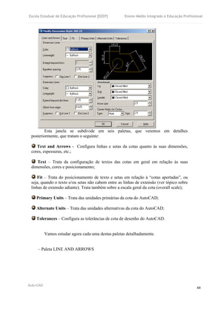 Escola Estadual de Educação Profissional [EEEP] Ensino Médio Integrado à Educação Profissional
Auto-CAD
44
Esta janela se subdivide em seis paletas, que veremos em detalhes
posteriormente, que tratam o seguinte:
Text and Arrows - Configura linhas e setas da cotas quanto às suas dimensões,
cores, espessuras, etc.;
Text – Trata da configuração de textos das cotas em geral em relação às suas
dimensões, cores e posicionamento;
Fit – Trata do posicionamento de texto e setas em relação à “cotas apertadas”, ou
seja, quando o texto e/ou setas não cabem entre as linhas de extensão (ver tópico sobre
linhas de extensão adiante). Trata também sobre a escala geral da cota (overall scale);
Primary Units – Trata das unidades primárias da cota do AutoCAD;
Alternate Units – Trata das unidades alternativas da cota do AutoCAD;
Tolerances – Configura as tolerâncias de cota de desenho do AutoCAD.
Vamos estudar agora cada uma destas paletas detalhadamente.
– Paleta LINE AND ARROWS
 
