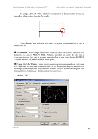 Escola Estadual de Educação Profissional [EEEP] Ensino Médio Integrado à Educação Profissional
Auto-CAD
46
No campo OFFSET FROM ORIGIN configuramos a distância entre a linha de
extensão e a base onde o desenho foi cotado.
Com o botão Color podemos selecionar a cor para a dimension line e para a
Extension Line.
Arrowheads – Neste campo formatamos o tipo de seta a ser utilizada na cota e suas
dimensões no campo ARROW SIZE. Podemos escolher um estilo de seta para a
primeira extension line, para a segunda extension line e para cotas do tipo LEADER
(veremos adiante), ou podemos deixar todos iguais;
Center Mark for Circles – neste campo podemos criar uma marcação de centro que
será criada toda vez que cotarmos um arco ou círculo. Esta marcação pode ser em forma
de uma pequena cruz (mark), ou em formato de linha (line) ou pode ficar desligada, sem
aparecer (none). Esta marca é dimensionável no campo size.
- Paleta TEXT
 