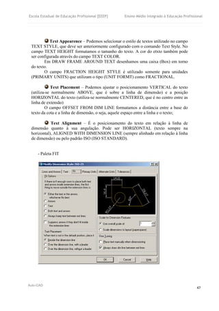 Escola Estadual de Educação Profissional [EEEP] Ensino Médio Integrado à Educação Profissional
Auto-CAD
47
Text Appearence – Podemos selecionar o estilo de textos utilizado no campo
TEXT STYLE, que deve ser anteriormente configurado com o comando Text Style. No
campo TEXT HEIGHT formatamos o tamanho do texto. A cor do etxto também pode
ser configurada através do campo TEXT COLOR.
Em DRAW FRAME AROUND TEXT desenhamos uma caixa (Box) em torno
do texto.
O campo FRACTION HEIGHT STYLE é utilizado somente para unidades
(PRIMARY UNITS) que utilizam o tipo (UNIT FORMT) como FRACTIONAL.
Text Placement – Podemos ajustar o posicionamento VERTICAL do texto
(utiliza-se normalmente ABOVE, que é sobre a linha de dimensão) e a posição
HORIZONTAL do texto (utiliza-se normalmente CENTERED, que é no centro entre as
linha de extensão)
O campo OFFSET FROM DIM LINE formatamos a distância entre a base do
texto da cota e a linha de dimensão, o seja, aquele espaço entre a linha e o texto;
Text Alignment – É o posicionamento do texto em relação à linha de
dimensão quanto à sua angulação. Pode ser HORIZONTAL (texto sempre na
horizontal), ALIGNED WITH DIMENSION LINE (sempre alinhado em relação à linha
de dimensão) ou pelo padrão ISO (ISO STANDARD).
- Paleta FIT
 