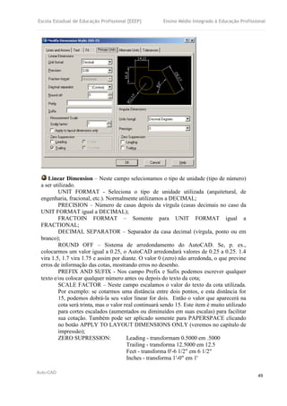 Escola Estadual de Educação Profissional [EEEP] Ensino Médio Integrado à Educação Profissional
Auto-CAD
49
Linear Dimension – Neste campo selecionamos o tipo de unidade (tipo de número)
a ser utilizado.
UNIT FORMAT - Seleciona o tipo de unidade utilizada (arquitetural, de
engenharia, fracional, etc.). Normalmente utilizamos a DECIMAL;
PRECISION – Número de casas depois da vírgula (casas decimais no caso da
UNIT FORMAT igual a DECIMAL);
FRACTOIN FORMAT – Somente para UNIT FORMAT igual a
FRACTIONAL;
DECIMAL SEPARATOR – Separador da casa decimal (vírgula, ponto ou em
branco);
ROUND OFF – Sistema de arredondamento do AutoCAD. Se, p. ex.,
colocarmos um valor igual a 0.25, o AutoCAD arredondará valores de 0.25 a 0.25. 1.4
vira 1.5, 1.7 vira 1.75 e assim por diante. O valor 0 (zero) não arredonda, o que previne
erros de informação das cotas, mostrando erros no desenho.
PREFIX AND SUFIX - Nos campo Prefix e Sufix podemos escrever qualquer
texto e/ou colocar qualquer número antes ou depois do texto da cota;
SCALE FACTOR – Neste campo escalamos o valor do texto da cota utilizada.
Por exemplo: se cotarmos uma distância entre dois pontos, e esta distância for
15, podemos dobrá-la seu valor linear for dois. Então o valor que aparecerá na
cota será trinta, mas o valor real continuará sendo 15. Este item é muito utilizado
para cortes escalados (aumentados ou diminuídos em suas escalas) para facilitar
sua cotação. Também pode ser aplicado somente para PAPERSPACE clicando
no botão APPLY TO LAYOUT DIMENSIONS ONLY (veremos no capítulo de
impressão);
ZERO SUPRESSION: Leading - transformam 0.5000 em .5000
Trailing - transforma 12.5000 em 12.5
Feet - transforma 0'-6 1/2" em 6 1/2"
Inches - transforma 1'-0" em 1'
 