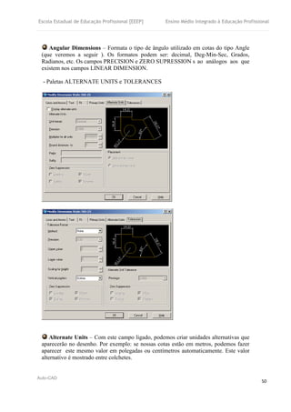 Escola Estadual de Educação Profissional [EEEP] Ensino Médio Integrado à Educação Profissional
Auto-CAD
50
Angular Dimensions – Formata o tipo de ângulo utilizado em cotas do tipo Angle
(que veremos a seguir ). Os formatos podem ser: decimal, Deg-Min-Sec, Grados,
Radianos, etc. Os campos PRECISION e ZERO SUPRESSION s ao análogos aos que
existem nos campos LINEAR DIMENSION.
- Paletas ALTERNATE UNITS e TOLERANCES
Alternate Units – Com este campo ligado, podemos criar unidades alternativas que
aparecerão no desenho. Por exemplo: se nossas cotas estão em metros, podemos fazer
aparecer este mesmo valor em polegadas ou centímetros automaticamente. Este valor
alternativo é mostrado entre colchetes.
 