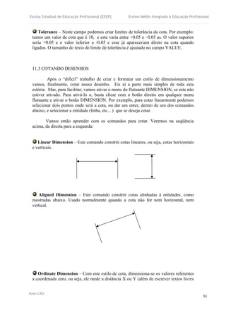 Escola Estadual de Educação Profissional [EEEP] Ensino Médio Integrado à Educação Profissional
Auto-CAD
51
Tolerance – Neste campo podemos criar limites de tolerância da cota. Por exemplo:
temos um valor de cota que é 10, e este varia entre +0.05 e –0.05 as. O valor superior
seria +0.05 e o valor inferior a -0.05 e esse já apareceriam direto na cota quando
ligados. O tamanho do texto de limite de tolerância é ajustado no campo VALUE.
11.3 COTANDO DESENHOS
Após o “difícil” trabalho de criar e formatar um estilo de dimensionamento
vamos, finalmente, cotar nosso desenho. Eis aí a parte mais simples de toda esta
estória. Mas, para facilitar, vamos ativar o menu do flutuante DIMENSION, se este não
estiver ativado. Para ativá-lo o, basta clicar com o botão direito em qualquer menu
flutuante e ativar o botão DIMENSION. Por exemplo, para cotar linearmente podemos
selecionar dois pontos onde será a cota, ou dar um enter, dentro de um dos comandos
abaixo, e selecionar a entidade (linha, etc... ) que se deseja cotar.
Vamos então aprender com os comandos para cotar. Veremos na seqüência
acima, da direita para a esquerda:
Linear Dimension – Este comando constrói cotas lineares, ou seja, cotas horizontais
e verticais.
Aligned Dimension – Este comando constrói cotas alinhadas à entidades, como
mostradas abaixo. Usado normalmente quando a cota não for nem horizontal, nem
vertical.
Ordinate Dimension – Com este estilo de cota, dimensiona-se os valores referentes
a coordenada zero, ou seja, ele mede a distância X ou Y (além de escrever textos livres
 