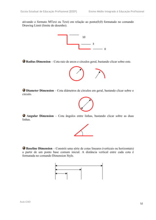 Escola Estadual de Educação Profissional [EEEP] Ensino Médio Integrado à Educação Profissional
Auto-CAD
52
ativando o formato MText ou Text) em relação ao ponto(0,0) formatado no comando
Drawing Limit (limite do desenho).
Radius Dimension – Cota raio de arcos e círculos geral, bastando clicar sobre este.
Diameter Dimension – Cota diâmetros de círculos em geral, bastando clicar sobre o
círculo.
Angular Dimension – Cota ângulos entre linhas, bastando clicar sobre as duas
linhas.
Baseline Dimension – Constrói uma série de cotas lineares (verticais ou horizontais)
a partir de um ponto base comum inicial. A distância vertical entre cada cota é
formatada no comando Dimension Style.
10
3
0
 