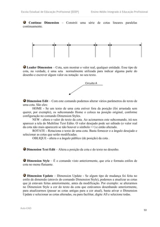 Escola Estadual de Educação Profissional [EEEP] Ensino Médio Integrado à Educação Profissional
Auto-CAD
53
Continue Dimension – Constrói uma série de cotas lineares paralelas
continuamente.
Leader Dimension – Cota, sem mostrar o valor real, qualquer entidade. Esse tipo de
cota, na verdade, é uma seta normalmente utilizada para indicar alguma parte do
desenho e escrever algum valor ou notação no seu texto.
Dimension Edit – Com este comando podemos alterar vários parâmetros do texto de
uma cota. São eles:
HOME - Se um texto de uma cota estiver fora da posição (foi arrastada sem
querer, por exemplo), os subcomando Home o coloca na posição original, conforme
configuração no comando Dimension Styles.
NEW - altera o valor do texto da cota. Ao acionarmos este subcomando, irá nos
aparecer a tela do Multiline Text Edito. O valor desejado pode ser editado (o valor real
da cota não mais aparecerá se não houver o símbolo <>) e então alterado.
ROTATE - Rotaciona o texto de uma cota. Basta fornecer o a ângulo desejado e
selecionar as cotas que serão modificadas.
OBLIQUE - altera o a ângulo público (de posição) da cota .
Dimension Text Edit – Altera a posição da cota e do texto no desenho.
Dimension Style – É o comando visto anteriormente, que cria e formata estilos de
cota no menu flutuante.
Dimension Update – Dimension Update - Se algum tipo de mudança foi feita no
estilo de dimensão (através do comando Dimension Style), podemos a atualizar as cotas
que já estavam feitas anteriormente, antes da modificação. Por exemplo: se alterarmos
no Dimension Style a cor do texto da cota que estávamos desenhando anteriormente,
para atualizarmos (passar as cotas antigas para a cor atual), basta ativar o Dimension
Update e selecionar as cotas alteradas, ou para facilitar, digite All e selecione todas.
Circuito A
 