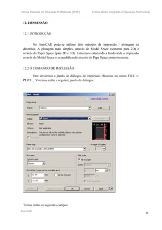 Escola Estadual de Educação Profissional [EEEP] Ensino Médio Integrado à Educação Profissional
Auto-CAD
54
12. IMPRESSÃO
12.1 INTRODUÇÃO
No AutoCAD pode-se utilizar dois métodos de impressão / plotagem de
desenhos. A plotagem mais simples, através do Model Space (somente para 2D) e
através do Paper Space (para 2D e 3D). Estaremos estudando a fundo toda a impressão
através do Model Space e exemplificando através do Pape Space posteriormente.
12.2 O COMANDO DE IMPRESSÃO
Para ativarmos a janela de diálogos de impressão clicamos no menu FILE ->
PLOT.... Veremos então a seguinte janela de diálogos:
Temos então os seguintes campos:
 