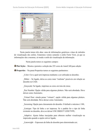 Escola Estadual de Educação Profissional [EEEP] Ensino Médio Integrado à Educação Profissional
Auto-CAD
57
Nesta janela temos três abas: uma de informações genéricas e duas de métodos
de visualização dos estilos. Estaremos vemos somente o estilo Form View, já que as
informações são a mesmas, só muda o estilo de visualização da informação.
Nesta janela temos os seguintes campos:
Plot Styles – Mostra e permite a seleção das 255 cores do AutoCAD para edição
Properties – Na pasta Properties temos os seguintes parâmetros:
_Color: Cor a qual será impressa mediante a cor utilizada no desenho;
_Dither – Se ligado, deixa as cores mais “realistas” possíveis em relação ao
desenho no CAD;
_Grayscale: Se ligado, imprimes as cores em tons de cinza;
_Pen Number: Ppção válida para algumas plotters. Não será abordada. Deve
deixar como Automatic;
_Virtual Penr: simula penas “virtuais”, opção válida para algumas plotters.
Não será abordada. Deve deixar como Automatic;
_Screening: Opção para clareamento do desenho. O default e máximo é 100;
_Linetype: Tipo de linha a ser impressa. Se o padrão for o tipo de linha
existente no desenho, deve-se deixar USE OBJECT LINETYPE;
_Adaptive: Ajusta linhas tracejadas para obterem melhor visualização na
impressão quando a opção estiver ligada;
_Lineweight – Espessura da linha do desenho para determinada cor;
 