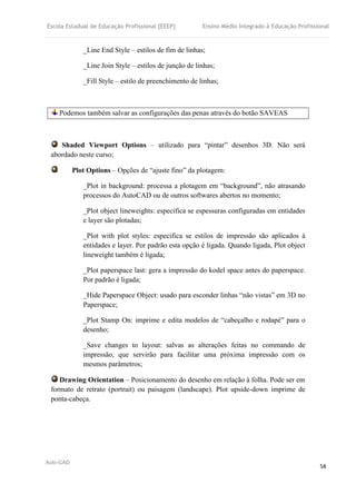 Escola Estadual de Educação Profissional [EEEP] Ensino Médio Integrado à Educação Profissional
Auto-CAD
58
_Line End Style – estilos de fim de linhas;
_Line Join Style – estilos de junção de linhas;
_Fill Style – estilo de preenchimento de linhas;
Podemos também salvar as configurações das penas através do botão SAVEAS
Shaded Viewport Options – utilizado para “pintar” desenhos 3D. Não será
abordado neste curso;
Plot Options – Opções de “ajuste fino” da plotagem:
_Plot in background: processa a plotagem em “background”, não atrasando
processos do AutoCAD ou de outros softwares abertos no momento;
_Plot object lineweights: especifica se espessuras configuradas em entidades
e layer são plotadas;
_Plot with plot styles: especifica se estilos de impressão são aplicados à
entidades e layer. Por padrão esta opção é ligada. Quando ligada, Plot object
lineweight também é ligada;
_Plot paperspace last: gera a impressão do kodel space antes do paperspace.
Por padrão é ligada;
_Hide Paperspace Object: usado para esconder linhas “não vistas” em 3D no
Paperspace;
_Plot Stamp On: imprime e edita modelos de “cabeçalho e rodapé” para o
desenho;
_Save changes to layout: salvas as alterações feitas no commando de
impressão, que servirão para facilitar uma próxima impressão com os
mesmos parâmetros;
Drawing Orientation – Posicionamento do desenho em relação à folha. Pode ser em
formato de retrato (portrait) ou paisagem (landscape). Plot upside-down imprime de
ponta-cabeça.
 