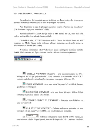 Escola Estadual de Educação Profissional [EEEP] Ensino Médio Integrado à Educação Profissional
Auto-CAD
59
12.4 IMPRIMINDO NO PAPER SPACE
Os parâmetros de impressão para o ambiente em Paper space são os mesmos,
porém o método de determinação da área de plotagem é diferente.
Para determinar a área de plotagem devemos inserir o “espaço de modelação”
(PS) dentro do “espaço de modelação” (MS).
Automaticamente o AutoCAD já insere o MS dentro do OS, mas mais MS
podem ser inseridos dependendo da necessidade.
Clicando na aba LAYOUT entramos no PS. Dando um clique duplo no MS,
entramos no Model Space onde podemos efetuar mudanças no desenho como se
estivéssemos na aba MODEL (MS)
A barra de ferramentas VIEWPORTS nos ajuda a configurar a área de trabalho
do OS. Abaixo vemos sua figura e vamos estudar cada um de seus componentes:
DISPLAY VIEWPORT DIALOG – cria automaticamente no PS ,
Viewports de MS já “pré-montados”. Este comando é o comando VIEWPORT,
visto no capítulo sobre visualizações para, neste caso, gerar MS´s nos OS.
SINGLE VIEWPORT – cria uma única Viewport MS no OS de formato
quadrático ou retangular.
POLYGONAL VIEWPORT - cria uma única Viewport MS no OS de
formato poligonal de lados a ser definido.
CONVERT OBJECT TO VIEWPORT – Converte uma Polyline em
uma Viewport MS
CLIP EXISTING VIEWPORT – Cola os parâmetros ajustados em uma
Viewport MS em outra Viewport MS a ser construída neste comando.
Em podemos configurar a escala do MS no OS, ou seja, ao
imprimirmos a folha (Paper Space), a escala de impressão é 1:1, porém a escala do
 