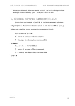 Escola Estadual de Educação Profissional [EEEP] Ensino Médio Integrado à Educação Profissional
Auto-CAD
60
desenho (Model Space) já está previamente escalado. Esta escala é dada pelo campo
acima que automaticamente já ajusta o zoom para a escala definida.
12.5 DESENHOS EM CENTÍMETROS E METROS EM MODEL SPACE
Como vimos anteriormente, o AutoCAD só imprime desenhos em milímetros e
polegadas (inches). Para imprimir desenhos em cm ou mm através do Model Space, já
que este não traz a folha em mm pronta, utilizamos a seguinte fórmula:
Para desenhos em METROS:
X – número de vezes que a folha foi aumentada
Y – Escala que deverá ser digitada no comando Plot
X / 1000= Y
Para desenhos em CENTÍMETROS:
X – número de vezes que a folha foi aumentada
Y – Escala que deverá ser digitada no comando Plot
X / 10 = Y
 