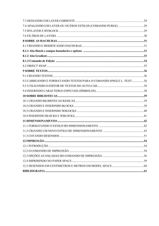 7.3 DEIXANDO UM LAYER CORRENTE.............................................................................................29
7.4 APAGANDO UM LAYER OU OUTROS ESTILOS (COMANDO PURGE) ..................................29
7.5 BYLAYER E BYBLOCK ...................................................................................................................29
7.6 FILTROS DE LAYERS ......................................................................................................................30
8 SOBRE AS HACHURAS .....................................................................................................................31
8.1 CRIANDO E MODIFICANDO HACHURAS....................................................................................31
8.1.1 Aba Hatch e campos houndaries e options ..................................................................................31
8.1.2 Aba Gradient...................................................................................................................................33
8.1.3 Comando de Edição .......................................................................................................................34
8.2 OBJECT SNAP....................................................................................................................................35
9 SOBRE TEXTOS..................................................................................................................................36
9.1 CRIANDO TEXTOS ...........................................................................................................................36
9.2 CARRGANDO E FORMATANDO TEXTOS PARA O COMANDO SINGLE L. TEXT................36
9.3 UTILIZANDO O EDITOR DE TEXTOS DO AUTO-CAD...............................................................38
9.4 INSERINDO CARACTERES ESPECIAIS (SÍMBOLOS).................................................................38
10 SOBRE BIBLIOTECAS.....................................................................................................................39
10.1 CRIANDO BILBIOTECAS BÁSICAS.............................................................................................39
10.2 CRIANDO E INSERINDO BLOCKS...............................................................................................39
10.3 CRIANDO E INSERINDO WBLOCKS ...........................................................................................40
10.4 INSERINDO BLOCKS E WBLOCKS..............................................................................................41
11 DIMENSIONAMENTO .....................................................................................................................42
11.1 FORMATANDO O ESTILO DO DIMENSIONAMENTO .............................................................42
11.2 CRIANDO UM NOVO ESTILO DE DIMENSIONAMENTO .......................................................43
11.3 COTANDO DESENHOS ..................................................................................................................51
12 IMPRESSÃO.......................................................................................................................................54
12.1 INTRODUÇÃO .................................................................................................................................54
12.2 O COMANDO DE IMPRESSÃO......................................................................................................54
12.3 OPÇÕES AVANÇADAS DO COMANDO DE IMPRESSÃO ........................................................56
12.4 IMPRIMINDO NO PAPER SPACE..................................................................................................59
12.5 DESENHOS EM CENTIMETROS E METROS EM MODEL SPACE...........................................60
BIBLIOGRAFIA......................................................................................................................................61
 
