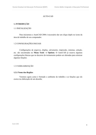 Escola Estadual de Educação Profissional [EEEP] Ensino Médio Integrado à Educação Profissional
Auto-CAD
3
AUTO-CAD
1. INTRODUÇÃO
1.1 INICIALIZAÇÃO
Para iniciarmos o AutoCAD 2006 é necessário dar um clique duplo no ícone da
área de trabalho do seu computador.
1.2 CONFIGURAÇÕES INICIAIS
Configurações de arquivos, display, salvamento, impressão, sistemas, seleção,
etc. são encontradas no Menu Tools  Options. O AutoCAD já reserva algumas
configurações básicas que no decorrer do treinamento podem ser alteradas para otimizar
algumas funções.
1.3 FAMILIARIZAÇÃO
1.3.1 Nome das Regiões
Veremos agora como é formado o ambiente de trabalho e as funções que ele
exerce na elaboração de um desenho
 