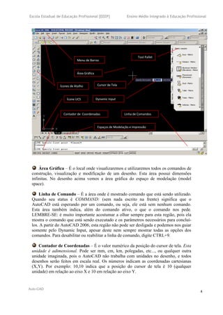 Escola Estadual de Educação Profissional [EEEP] Ensino Médio Integrado à Educação Profissional
Auto-CAD
4
Área Gráfica – É o local onde visualizaremos e utilizaremos todos os comandos de
construção, visualização e modificação de um desenho. Esta área possui dimensões
infinitas. No desenho acima vemos a área gráfica do espaço de modelação (model
space).
Linha de Comando – É a área onde é mostrado comando que está sendo utilizado.
Quando seu status é COMMAND: (sem nada escrito na frente) significa que o
AutoCAD está esperando por um comando, ou seja, ele está sem nenhum comando.
Esta área também indica, além do comando ativo, o que o comando nos pede.
LEMBRE-SE: é muito importante acostumar a olhar sempre para esta região, pois ela
mostra o comando que está sendo executado e os parâmetros necessários para concluí-
los. A partir do AutoCAD 2006, esta região não pode ser desligada e podemos nos guiar
somente pelo Dynamic Input, apesar deste nem sempre mostrar todas as opções dos
comandos. Para desabilitar ou reabilitar a linha de comando, digite CTRL+9.
Contador de Coordenadas – É o valor numérico da posição do cursor de tela. Esta
unidade é adimensional. Pode ser mm, cm, km, polegadas, etc..., ou qualquer outra
unidade imaginada, pois o AutoCAD não trabalha com unidades no desenho, e todos
desenhos serão feitos em escala real. Os números indicam as coordenadas cartesianas
(X,Y). Por exemplo: 10,10 indica que a posição do cursor de tela é 10 (qualquer
unidade) em relação ao eixo X e 10 em relação ao eixo Y.
Ícones de Atalho
Dynamic Input
Menu de Barras
Contador de Coordenadas
Espaços de Modelação e Impressão
Linha de Comandos
Área Gráfica
Tool Pallet
Ícone UCS
Cursor de Tela
 