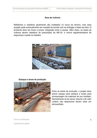 Escola Estadual de Educação Profissional [EEEP] Ensino Médio Integrado à Educação Profissional
Técnico em Edificações
CANTEIRO DE OBRAS
6
Área de vivência
Refeitórios e vestiários geralmente são instalados no recuo do terreno, mas essa
posição pode eventualmente ser mudada de acordo com as entregas e fases da obra. O
ambiente deve ser limpo e propor integração entre a equipe. Além disso, as áreas de
vivência devem obedecer às prescrições da NR-18, a norma regulamentadora de
segurança e saúde no trabalho.
Estoque e áreas de produção
Entre as áreas de produção, o projeto deve
prever espaço para estoque e locais para
armazenagem de materiais de uso imediato.
Normalmente os de menor volume e de valor
unitário não desprezível devem estar em
almoxarifado.
 