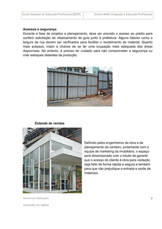 Escola Estadual de Educação Profissional [EEEP] Ensino Médio Integrado à Educação Profissional
Técnico em Edificações
CANTEIRO DE OBRAS
7
Acessos e segurança
Durante a fase de projetos e planejamento, deve ser previsto o acesso ao prédio para
conferir solicitação de rebaixamento de guia junto à prefeitura. Alguns fatores como a
largura da rua devem ser verificados para facilitar o recebimento de material. Quanto
mais acessos, maior a chance de se ter uma ocupação mais adequada das áreas
disponíveis. No entanto, é preciso ter cuidado para não comprometer a segurança ou
criar estoques distantes da produção.
Estande de vendas
Definido pelos engenheiros de obra e de
planejamento de canteiro, juntamente com a
equipe de marketing da imobiliária, o espaço
será dimensionado com o intuito de garantir
que o acesso do cliente à obra para visitação
seja feito de forma rápida e segura e também
para que não prejudique a entrada e saída de
materiais.
 