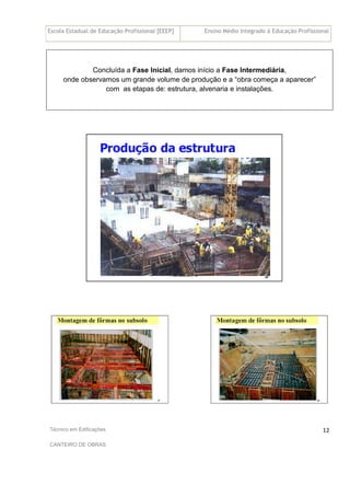 Escola Estadual de Educação Profissional [EEEP] Ensino Médio Integrado à Educação Profissional
Técnico em Edificações
CANTEIRO DE OBRAS
12
Concluída a Fase Inicial, damos início a Fase Intermediária,
onde observamos um grande volume de produção e a “obra começa a aparecer”
com as etapas de: estrutura, alvenaria e instalações.
 