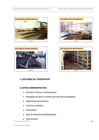 Escola Estadual de Educação Profissional [EEEP] Ensino Médio Integrado à Educação Profissional
Técnico em Edificações
CANTEIRO DE OBRAS
17
c) SISTEMAS DE TRANSPORTE
d) APOIO ADMINISTRATIVO
• Escritório Técnico e administrativo
• Recepção da obra e controle de ponto dos empregados
• Alojamento dos operários
• Cozinha e refeitório
• Ambulatório
• Sala de treinamento/alfabetização
• Área de lazer
 