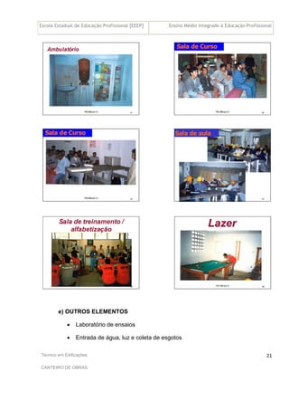 Escola Estadual de Educação Profissional [EEEP] Ensino Médio Integrado à Educação Profissional
Técnico em Edificações
CANTEIRO DE OBRAS
21
e) OUTROS ELEMENTOS
• Laboratório de ensaios
• Entrada de água, luz e coleta de esgotos
 