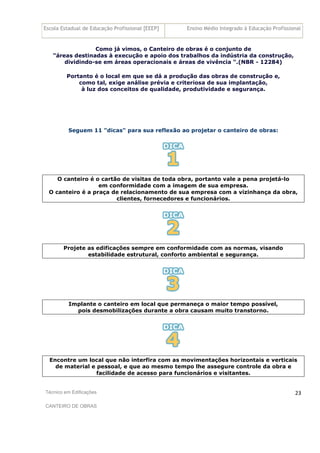 Escola Estadual de Educação Profissional [EEEP] Ensino Médio Integrado à Educação Profissional
Técnico em Edificações
CANTEIRO DE OBRAS
23
Como já vimos, o Canteiro de obras é o conjunto de
"áreas destinadas à execução e apoio dos trabalhos da indústria da construção,
dividindo-se em áreas operacionais e áreas de vivência ".(NBR - 12284)
Portanto é o local em que se dá a produção das obras de construção e,
como tal, exige análise prévia e criteriosa de sua implantação,
à luz dos conceitos de qualidade, produtividade e segurança.
Seguem 11 "dicas" para sua reflexão ao projetar o canteiro de obras:
O canteiro é o cartão de visitas de toda obra, portanto vale a pena projetá-lo
em conformidade com a imagem de sua empresa.
O canteiro é a praça de relacionamento de sua empresa com a vizinhança da obra,
clientes, fornecedores e funcionários.
Projete as edificações sempre em conformidade com as normas, visando
estabilidade estrutural, conforto ambiental e segurança.
Implante o canteiro em local que permaneça o maior tempo possível,
pois desmobilizações durante a obra causam muito transtorno.
Encontre um local que não interfira com as movimentações horizontais e verticais
de material e pessoal, e que ao mesmo tempo lhe assegure controle da obra e
facilidade de acesso para funcionários e visitantes.
 