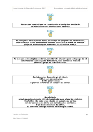 Escola Estadual de Educação Profissional [EEEP] Ensino Médio Integrado à Educação Profissional
Técnico em Edificações
CANTEIRO DE OBRAS
24
Sempre que possível leve em consideração a insolação e ventilação
para contribuir com o conforto dos usuários.
Ao planejar as edificações de apoio, estabeleça um programa de necessidades,
com definições claras de tamanhos de salas, localização e fluxos. Se possível,
projete o mobiliário para evitar falta ou excesso de espaço.
Ao planejar as instalações sanitárias, considere 01 chuveiro para cada grupo de 10
trabalhadores e um conjunto de lavatório, vaso sanitário e mictório
para cada grupo de 20 trabalhadores.
Os alojamentos devem ter pé-direito de:
- 2,50m para cama simples;
- 3,00m para beliches.
É proibido instalá-los em subsolos ou porões.
No refeitório,
calcule aproximadamente 1,00m2/trabalhador para o local de refeições.
O refeitório não pode estar situado em subsolos ou porões,
nem ter comunicação direta com as instalações sanitárias.
O pé-direito mínimo é de 2,80m,
ou conforme o código de obras do município da obra.
 
