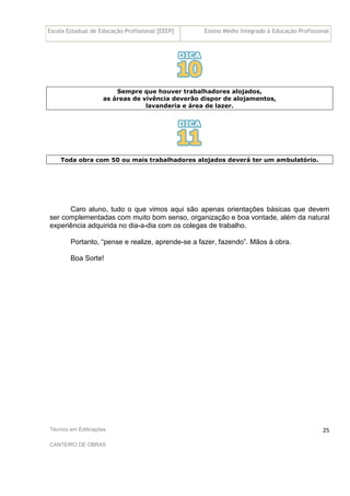 Escola Estadual de Educação Profissional [EEEP] Ensino Médio Integrado à Educação Profissional
Técnico em Edificações
CANTEIRO DE OBRAS
25
Sempre que houver trabalhadores alojados,
as áreas de vivência deverão dispor de alojamentos,
lavanderia e área de lazer.
Toda obra com 50 ou mais trabalhadores alojados deverá ter um ambulatório.
Caro aluno, tudo o que vimos aqui são apenas orientações básicas que devem
ser complementadas com muito bom senso, organização e boa vontade, além da natural
experiência adquirida no dia-a-dia com os colegas de trabalho.
Portanto, “pense e realize, aprende-se a fazer, fazendo”. Mãos à obra.
Boa Sorte!
 
