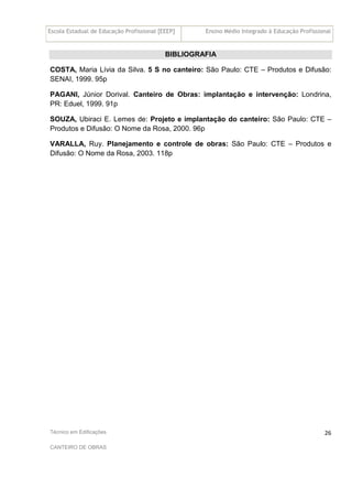 Escola Estadual de Educação Profissional [EEEP] Ensino Médio Integrado à Educação Profissional
Técnico em Edificações
CANTEIRO DE OBRAS
26
BIBLIOGRAFIA
COSTA, Maria Lívia da Silva. 5 S no canteiro: São Paulo: CTE – Produtos e Difusão:
SENAI, 1999. 95p
PAGANI, Júnior Dorival. Canteiro de Obras: implantação e intervenção: Londrina,
PR: Eduel, 1999. 91p
SOUZA, Ubiraci E. Lemes de: Projeto e implantação do canteiro: São Paulo: CTE –
Produtos e Difusão: O Nome da Rosa, 2000. 96p
VARALLA, Ruy. Planejamento e controle de obras: São Paulo: CTE – Produtos e
Difusão: O Nome da Rosa, 2003. 118p
 