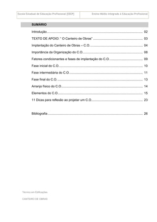 Escola Estadual de Educação Profissional [EEEP] Ensino Médio Integrado à Educação Profissional
Técnico em Edificações
CANTEIRO DE OBRAS
SUMÁRIO
Introdução............................................................................................................ 02
TEXTO DE APOIO: “ O Canteiro de Obras” ........................................................ 03
Implantação do Canteiro de Obras – C.O............................................................ 04
Importância da Organização do C.O.................................................................... 08
Fatores condicionantes e fases de implantação do C.O...................................... 09
Fase inicial do C.O............................................................................................... 10
Fase intermediária do C.O................................................................................... 11
Fase final do C.O................................................................................................. 13
Arranjo físico do C.O............................................................................................ 14
Elementos do C.O................................................................................................ 15
11 Dicas para reflexão ao projetar um C.O.......................................................... 23
Bibliografia ........................................................................................................... 26
 