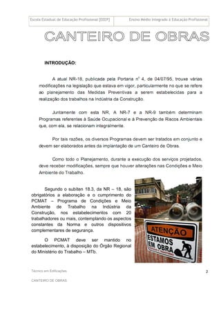 Escola Estadual de Educação Profissional [EEEP] Ensino Médio Integrado à Educação Profissional
Técnico em Edificações
CANTEIRO DE OBRAS
2
INTRODUÇÃO:
Segundo o subíten 18.3, da NR – 18, são
obrigatórios a elaboração e o cumprimento do
PCMAT – Programa de Condições e Meio
Ambiente de Trabalho na Indústria da
Construção, nos estabelecimentos com 20
trabalhadores ou mais, contemplando os aspectos
constantes da Norma e outros dispositivos
complementares de segurança.
O PCMAT deve ser mantido no
estabelecimento, à disposição do Órgão Regional
do Ministério do Trabalho – MTb.
 