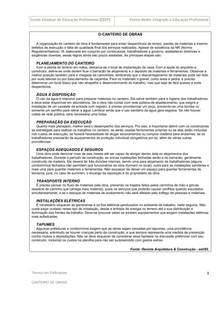 Escola Estadual de Educação Profissional [EEEP] Ensino Médio Integrado à Educação Profissional
Técnico em Edificações
CANTEIRO DE OBRAS
3
O CANTEIRO DE OBRAS
A organização do canteiro de obra é fundamental para evitar desperdícios de tempo, perdas de materiais e mesmo
defeitos de execução e falta de qualidade final dos serviços realizados. Apesar de existência da NR (Norma
Regulamentadora) 18, elaborada em conjunto por construtoras, trabalhadores e governo, estabelecer diretrizes e
exigências diversas, essas regras ainda são pouco adotadas. As principais etapas são:
PLANEJAMENTO DO CANTEIRO
Com a planta do terreno em mãos, demarca-se o local de implantação da casa. Com a ajuda do arquiteto e
construtor, define-se onde devem ficar o barracão de alojamento e o depósito de materiais e ferramentas. Observar a
melhor posição também para a chegada de caminhões, lembrando que o descarregamento de materiais pode ser feito
por suas laterais ou por basculamento de caçamba. Para os materiais a granel, como areia e pedra, é preciso
determinar um local (baia) que não atrapalhe o desenvolvimento do trabalho, mas que seja de fácil acesso e evite
desperdícios.
ÁGUA À DISPOSIÇÃO
O uso da água é intensivo para preparar materiais no canteiro. Ela serve também para a higiene dos trabalhadores
e deve estar disponível em abundância. Se a obra não contar com rede pública de abastecimento, que exigirá a
instalação de um cavalete de entrada com registro, é preciso providenciar um poço, prevendo-se uma bomba ou
somente um sarrilho para retirar a água. Lembrar ainda que o uso sanitário da água gera esgotos. Se não houver
coleta de rede pública, será necessária uma fossa.
PREPARAÇÃO DA EXECUÇÃO
Quanto mais planejado, melhor será o desempenho dos serviços. Por isso, é importante definir com os construtores
as estratégias para realizar os trabalhos no canteiro: se serão usadas ferramentas próprias ou se elas estão incluídas
nos custos de execução; se haverá necessidade de alugar escoramentos ou comprar madeira para andaimes; se os
trabalhadores precisarão de equipamentos de proteção individual obrigatórios por lei, além de várias outras
providências.
ESPAÇOS ADEQUADOS E SEGUROS
Uma obra pode demorar mais de seis meses até ser capaz de abrigar dentro dela os alojamentos dos
trabalhadores. Durante o período de construção, as únicas instalações fechadas serão a do barracão, geralmente
construído de madeira. Ele deverá ter três divisões internas, sendo uma para alojamento de trabalhadores (alguns
condomínios fechados não permitem que funcionários da obra durmam no local), outra para as instalações sanitárias e
mais uma para guardar materiais e ferramentas. Não esquecer de deixar um espaço para guardar ferramentas de
terceiros, pois, no caso de sumirem, o encargo da reposição é do proprietário da obra.
TRANSPORTE INTERNO
É preciso pensar no fluxo de materiais pela obra, prevendo os trajetos feitos pelos carrinhos de mão e giricas
(espécie de carrinho que carrega mais material); quais os serviços que poderão causar conflitos quando excutados
simultaneamente; e se o estoque de materiais de acabamento não será afetado pelo tráfego de pessoas e materiais.
INSTALAÇÕES ELÉTRICAS
É necessário esquecer as gambiarras e os fios elétricos pendurados no ambiente de trabalho, nada seguros. Não
custa exigir cuidado nesse tipo de instalação, desde a entrada de energia no terreno até a sua distribuição e
iluminação das frentes de trabalho. Deve-se procurar saber se existem equipamentos que exigem instalações elétricas
mais sofisticadas.
TAPUMES
Algumas prefeituras e condomínios exigem que as obras sejam cercadas por tapumes, uma providência
necessária, sobretudo se houver crianças perto da construção, e que sempre representa uma medida de prevenção
contra roubos e depredações. Não se deve esquecer de considerar essa hipótese na discussão preliminar com seu
construtor, incluindo os custos na planilha para não ser surpreendido com gastos extras.
Fonte: Revista Arquitetura & Construção - set/95.
 