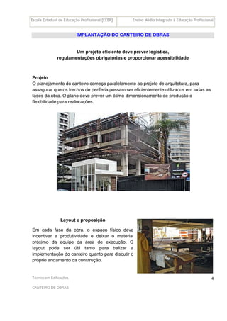 Escola Estadual de Educação Profissional [EEEP] Ensino Médio Integrado à Educação Profissional
Técnico em Edificações
CANTEIRO DE OBRAS
4
IMPLANTAÇÃO DO CANTEIRO DE OBRAS
Um projeto eficiente deve prever logística,
regulamentações obrigatórias e proporcionar acessibilidade
Projeto
O planejamento do canteiro começa paralelamente ao projeto de arquitetura, para
assegurar que os trechos de periferia possam ser eficientemente utilizados em todas as
fases da obra. O plano deve prever um ótimo dimensionamento de produção e
flexibilidade para realocações.
Layout e proposição
Em cada fase da obra, o espaço físico deve
incentivar a produtividade e deixar o material
próximo da equipe da área de execução. O
layout pode ser útil tanto para balizar a
implementação do canteiro quanto para discutir o
próprio andamento da construção.
 