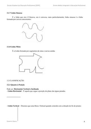 Escola Estadual de Educação Profissional [EEEP] Ensino Médio Integrado à Educação Profissional
Desenho Básico 8
3.1.7 Linha Sinuosa
É a linha que ora é Côncava, ora é convexa, mais particularmente, linha sinuosa é a linha
formada por curvas concorrentes.
3.1.8 Linha Mista
É a Linha formada por segmentos de retas e curvas unidas
3.2 CLASSIFICAÇÃO
3.2.1 Quanto à Posição
Pode ser: Horizontal, Vertical e Inclinada
- Linha Horizontal – É aquela que segue a posição do plano das águas paradas.
- Linha Vertical – Dizemos que uma Reta e Vertical quando coincide com a direção do fio de prumo.
 