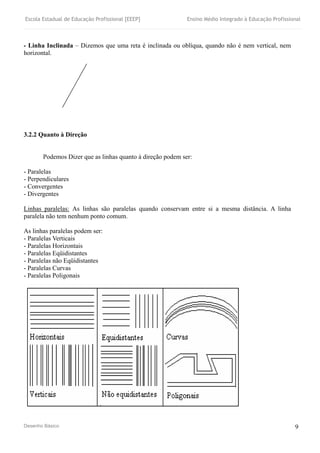Escola Estadual de Educação Profissional [EEEP] Ensino Médio Integrado à Educação Profissional
Desenho Básico 9
- Linha Inclinada – Dizemos que uma reta é inclinada ou oblíqua, quando não é nem vertical, nem
horizontal.
3.2.2 Quanto à Direção
Podemos Dizer que as linhas quanto à direção podem ser:
- Paralelas
- Perpendiculares
- Convergentes
- Divergentes
Linhas paralelas: As linhas são paralelas quando conservam entre si a mesma distância. A linha
paralela não tem nenhum ponto comum.
As linhas paralelas podem ser:
- Paralelas Verticais
- Paralelas Horizontais
- Paralelas Eqüidistantes
- Paralelas não Eqüidistantes
- Paralelas Curvas
- Paralelas Poligonais
 