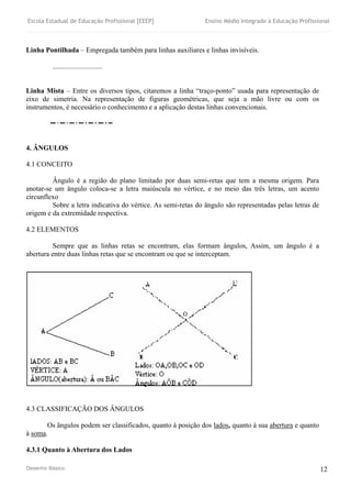 Escola Estadual de Educação Profissional [EEEP] Ensino Médio Integrado à Educação Profissional
Desenho Básico 12
Linha Pontilhada – Empregada também para linhas auxiliares e linhas invisíveis.
............................
Linha Mista – Entre os diversos tipos, citaremos a linha “traço-ponto” usada para representação de
eixo de simetria. Na representação de figuras geométricas, que seja a mão livre ou com os
instrumentos, é necessário o conhecimento e a aplicação destas linhas convencionais.
4. ÂNGULOS
4.1 CONCEITO
Ângulo é a região do plano limitado por duas semi-retas que tem a mesma origem. Para
anotar-se um ângulo coloca-se a letra maiúscula no vértice, e no meio das três letras, um acento
circunflexo
Sobre a letra indicativa do vértice. As semi-retas do ângulo são representadas pelas letras de
origem e da extremidade respectiva.
4.2 ELEMENTOS
Sempre que as linhas retas se encontram, elas formam ângulos, Assim, um ângulo é a
abertura entre duas linhas retas que se encontram ou que se interceptam.
4.3 CLASSIFICAÇÃO DOS ÂNGULOS
Os ângulos podem ser classificados, quanto à posição dos lados, quanto à sua abertura e quanto
à soma.
4.3.1 Quanto à Abertura dos Lados
 
